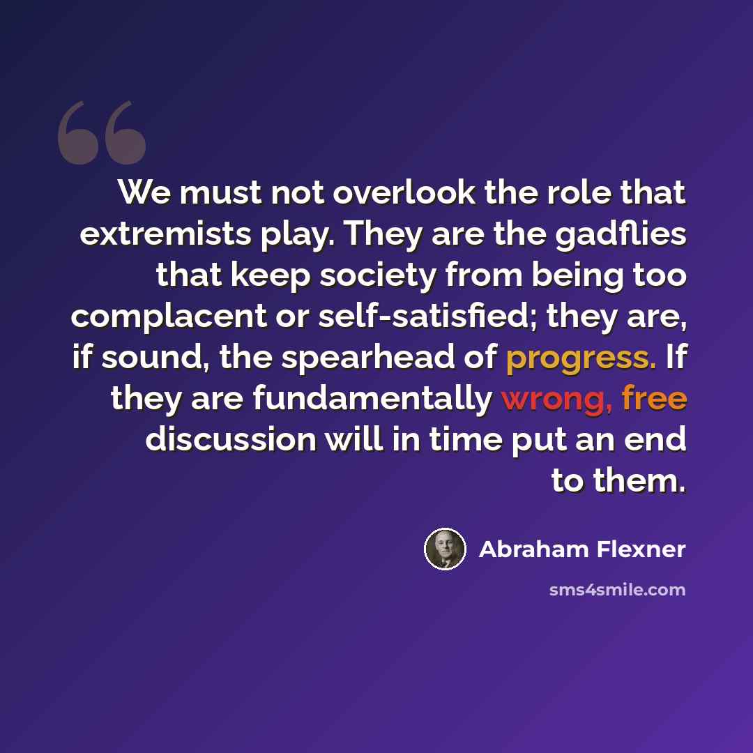 “We must not overlook the role that extremists play. They are the gadflies that keep society from being too complacent or self-satisfied; they are, if sound, the spearhead of progress. If they are fundamentally wrong, free discussion will in time put an end to them.” quote by Abraham Flexner