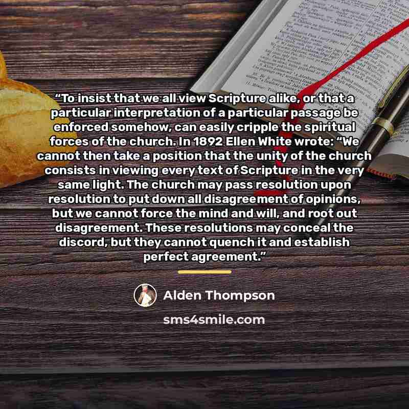 “To insist that we all view Scripture alike, or that a particular interpretation of a particular passage be enforced somehow, can easily cripple the spiritual forces of the church. In 1892 Ellen White wrote: “We cannot then take a position that the unity of the church consists in viewing every text…” quote by Alden Thompson