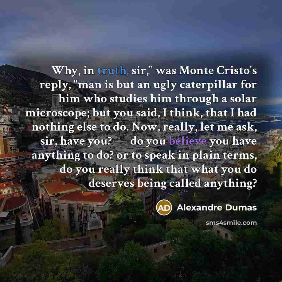 “Why, in truth, sir," was Monte Cristo's reply, "man is but an ugly caterpillar for him who studies him through a solar microscope; but you said, I think, that I had nothing else to do. Now, really, let me ask, sir, have you? — do you believe you have anything to do? or to speak in plain terms, do…” quote by Alexandre Dumas