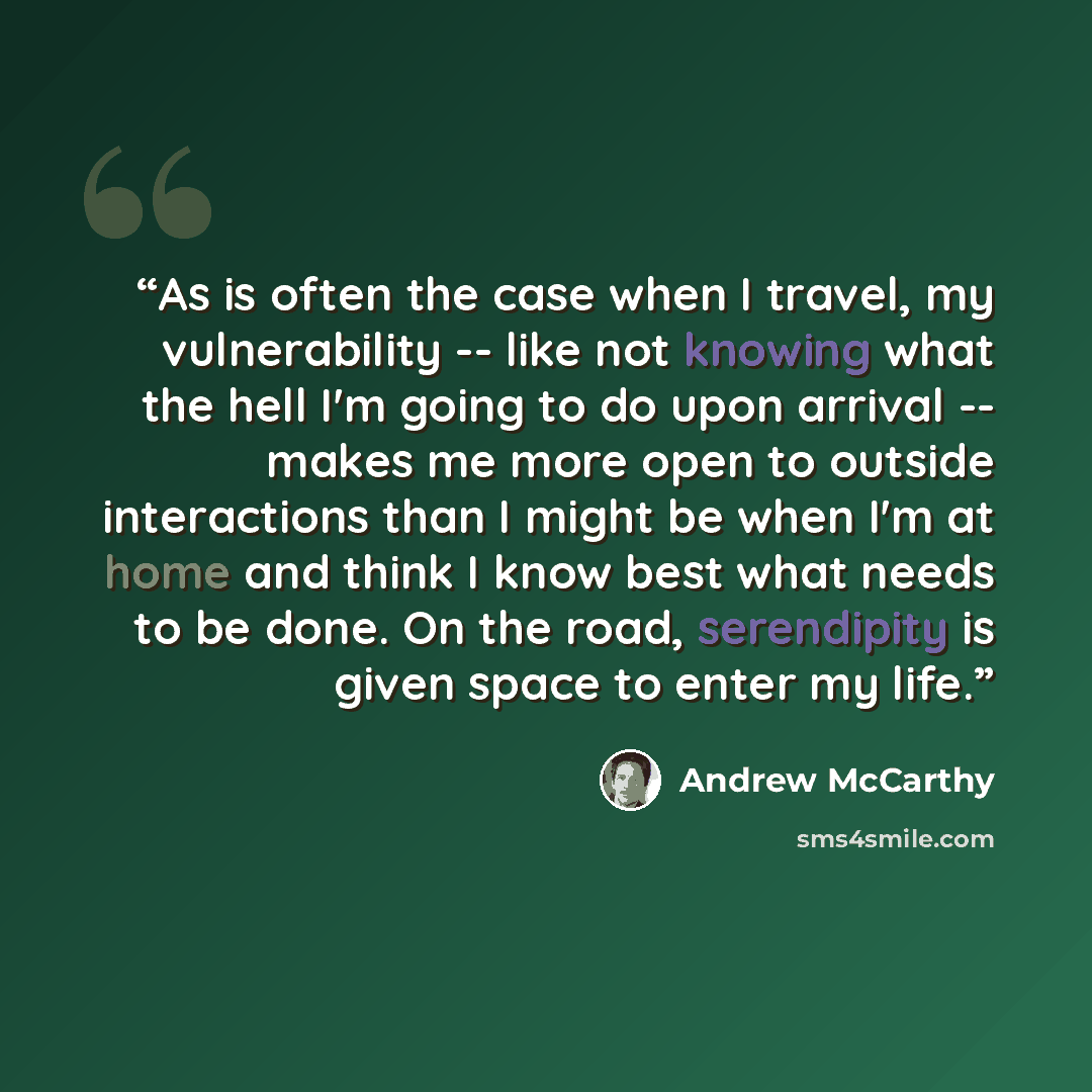 “As is often the case when I travel, my vulnerability -- like not knowing what the hell I'm going to do upon arrival -- makes me more open to outside interactions than I might be when I'm at home and think I know best what needs to be done. On the road, serendipity is given space to enter my life.” quote by Andrew McCarthy