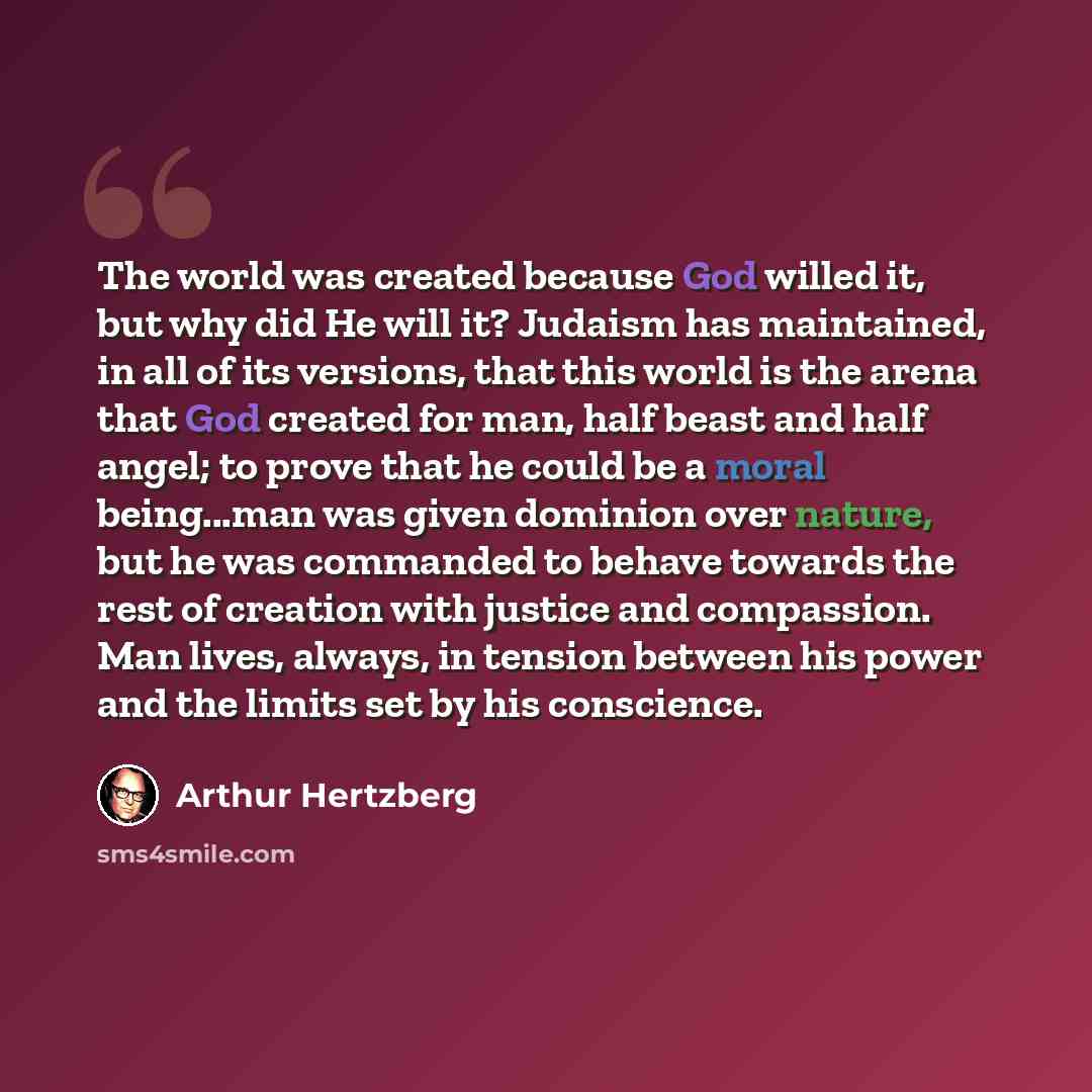 “The world was created because God willed it, but why did He will it? Judaism has maintained, in all of its versions, that this world is the arena that God created for man, half beast and half angel; to prove that he could be a moral being...man was given dominion over nature, but he was commanded…” quote by Arthur Hertzberg