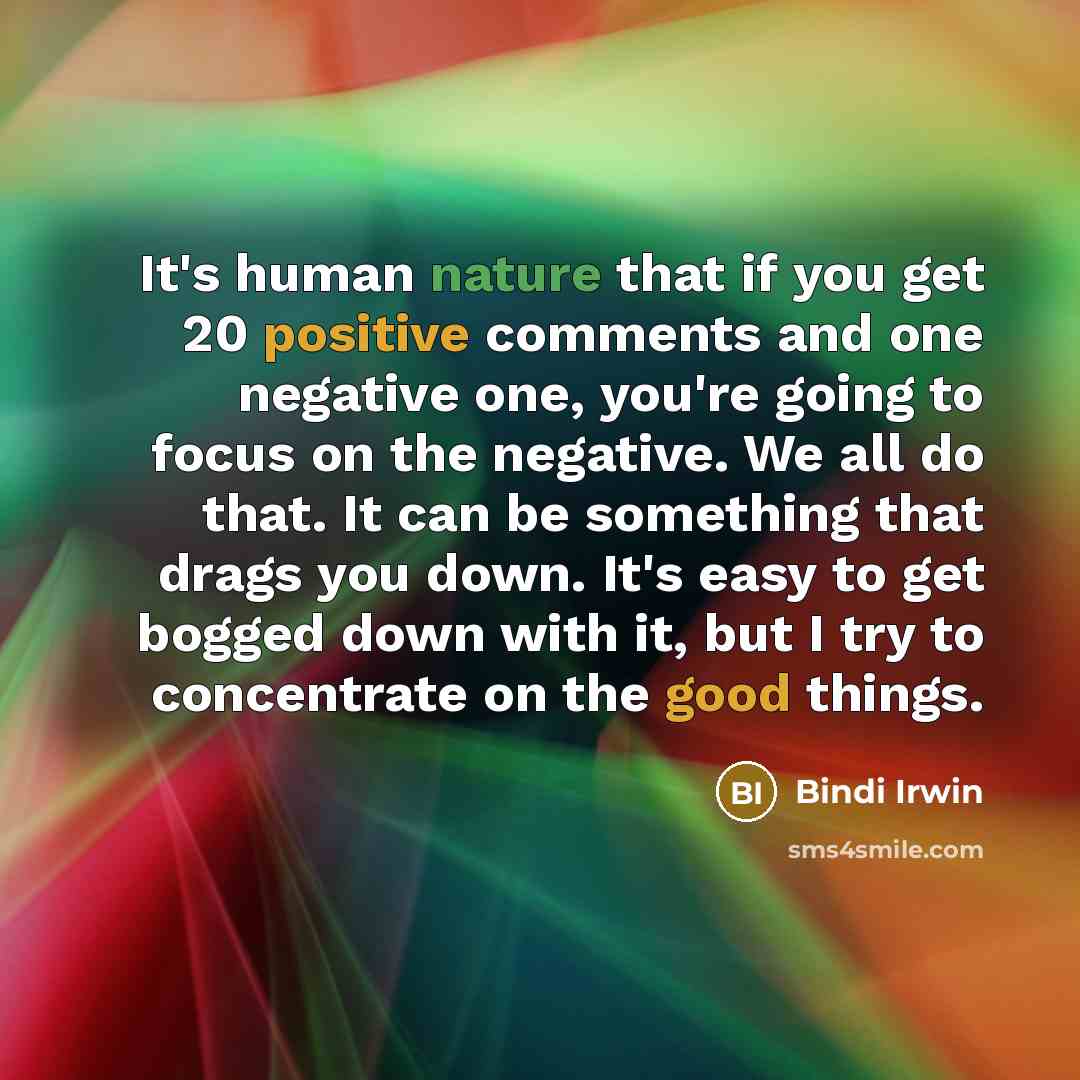 “It's human nature that if you get 20 positive comments and one negative one, you're going to focus on the negative. We all do that. It can be something that drags you down. It's easy to get bogged down with it, but I try to concentrate on the good things.” quote by Bindi Irwin