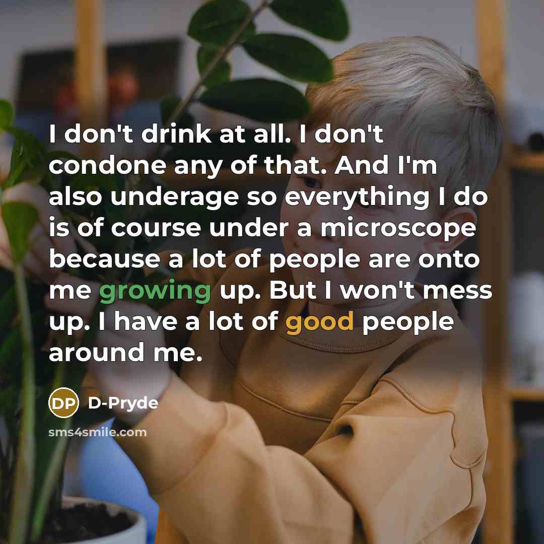 “I don't drink at all. I don't condone any of that. And I'm also underage so everything I do is of course under a microscope because a lot of people are onto me growing up. But I won't mess up. I have a lot of good people around me.” quote by D-Pryde