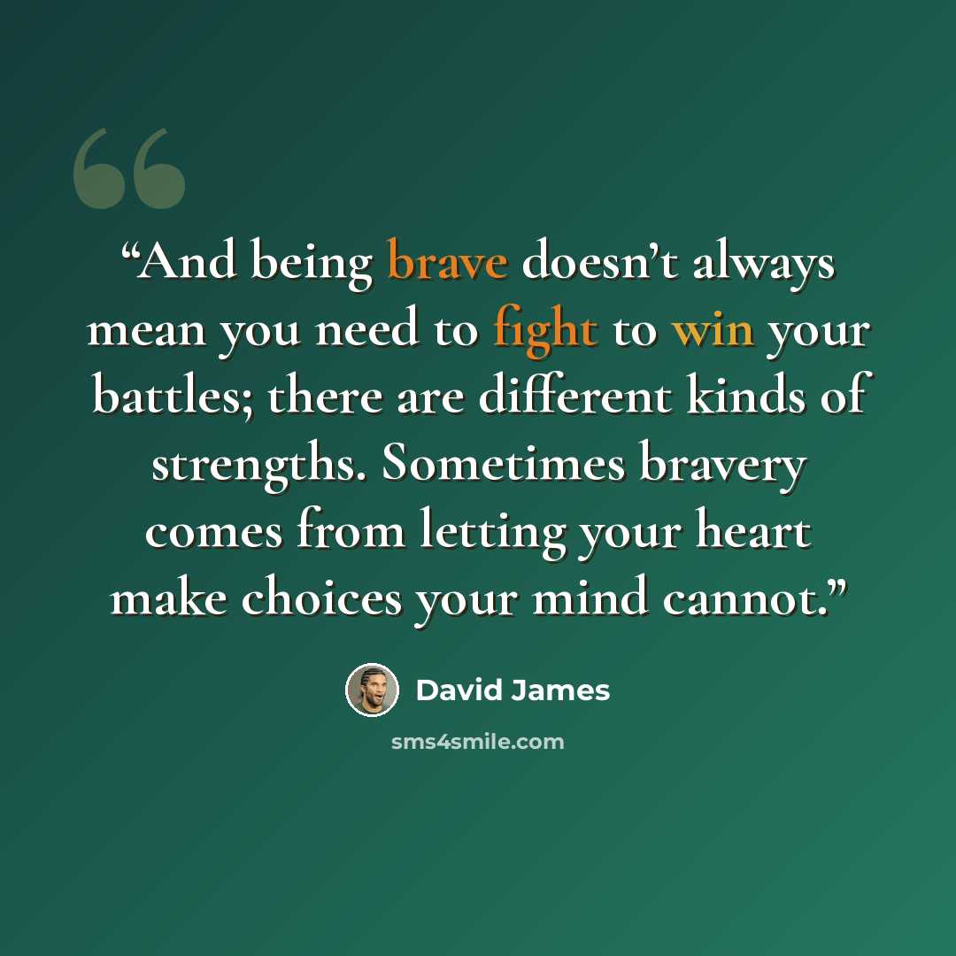 “And being brave doesn’t always mean you need to fight to win your battles; there are different kinds of strengths. Sometimes bravery comes from letting your heart make choices your mind cannot.” quote by David James
