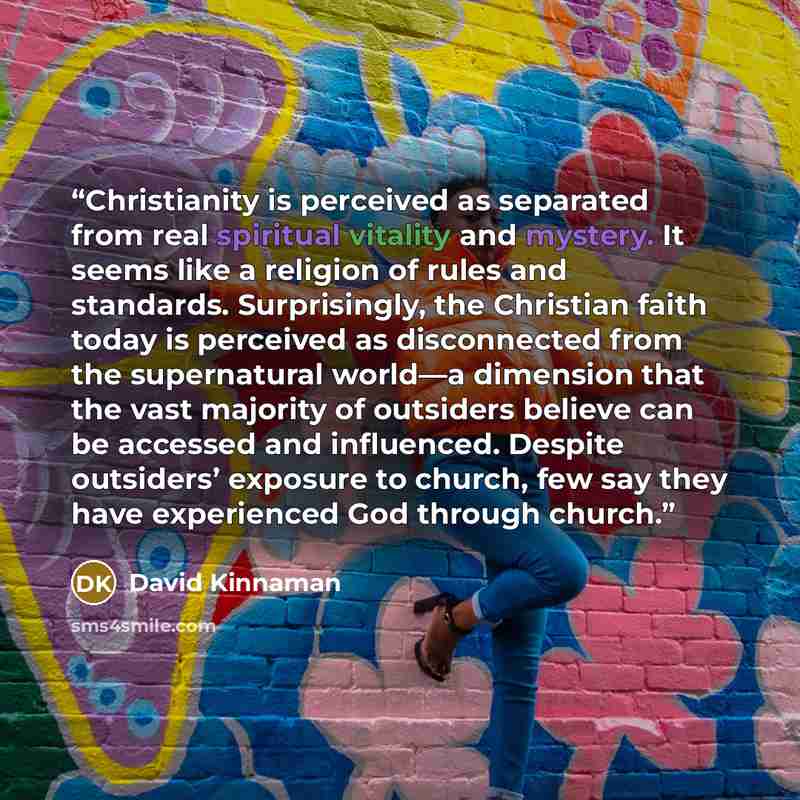 “Christianity is perceived as separated from real spiritual vitality and mystery. It seems like a religion of rules and standards. Surprisingly, the Christian faith today is perceived as disconnected from the supernatural world—a dimension that the vast majority of outsiders believe can be accessed…” quote by David Kinnaman