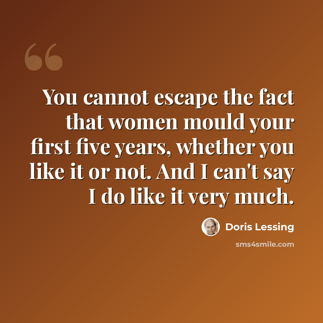 “You cannot escape the fact that women mould your first five years, whether you like it or not. And I can't say I do like it very much.” quote by Doris Lessing