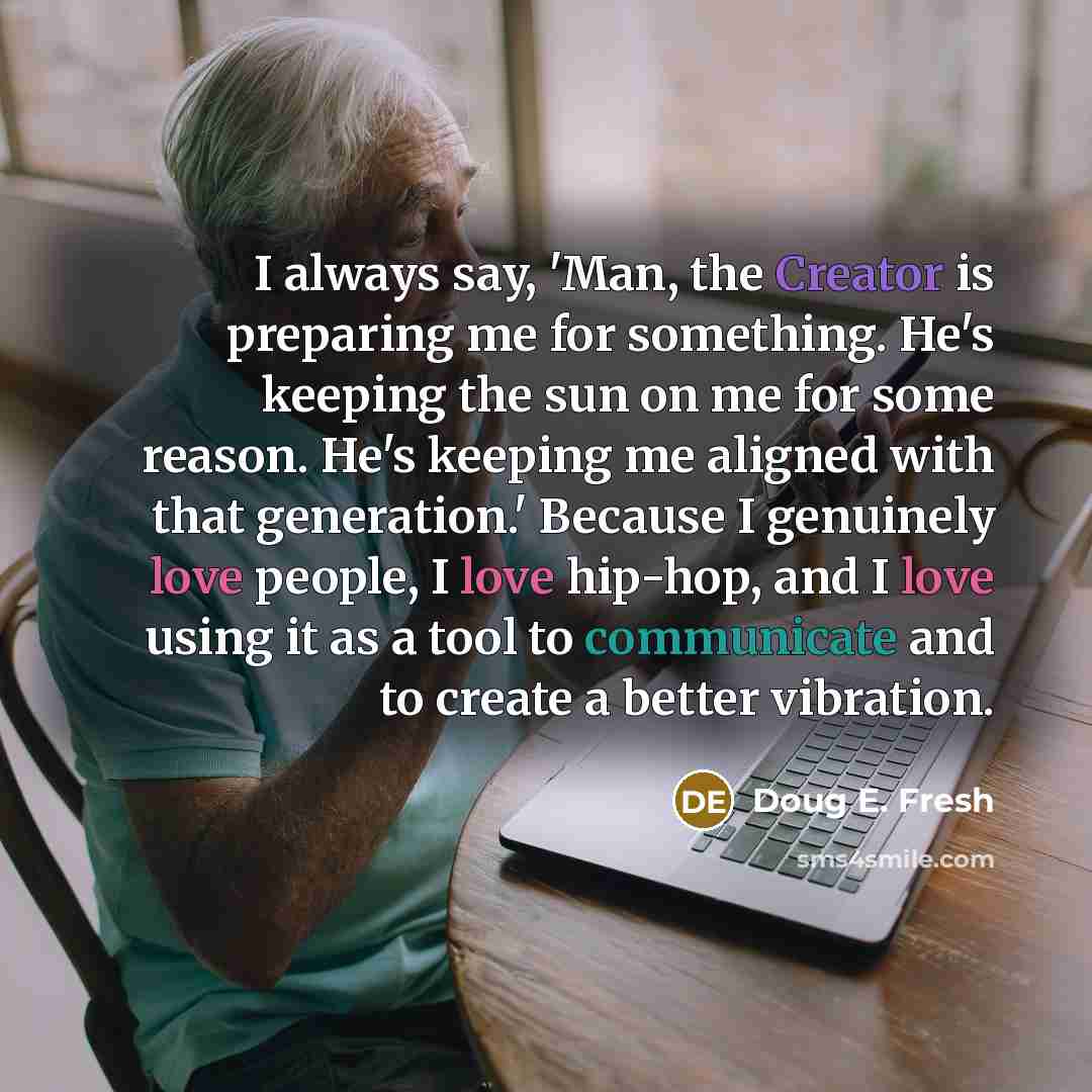 “I always say, 'Man, the Creator is preparing me for something. He's keeping the sun on me for some reason. He's keeping me aligned with that generation.' Because I genuinely love people, I love hip-hop, and I love using it as a tool to communicate and to create a better vibration.” quote by Doug E. Fresh