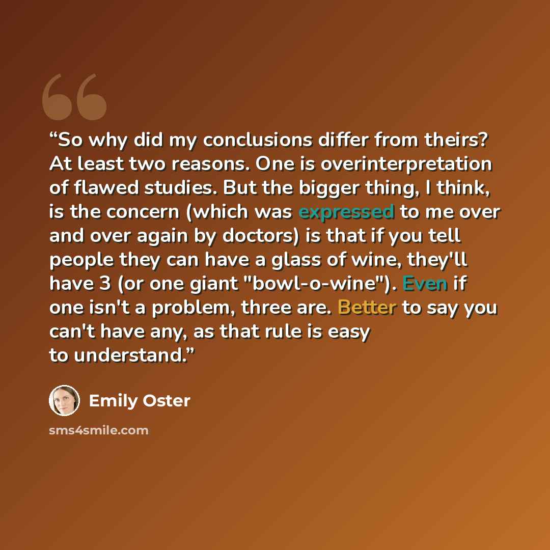 “So why did my conclusions differ from theirs? At least two reasons. One is overinterpretation of flawed studies. But the bigger thing, I think, is the concern (which was expressed to me over and over again by doctors) is that if you tell people they can have a glass of wine, they'll have 3 (or one…” quote by Emily Oster