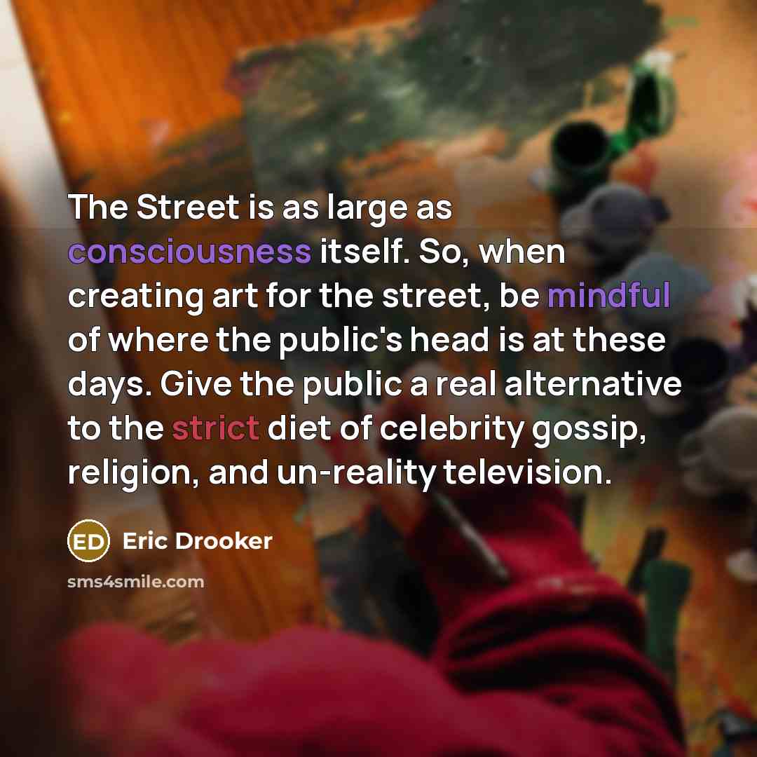 “The Street is as large as consciousness itself. So, when creating art for the street, be mindful of where the public's head is at these days. Give the public a real alternative to the strict diet of celebrity gossip, religion, and un-reality television.” quote by Eric Drooker