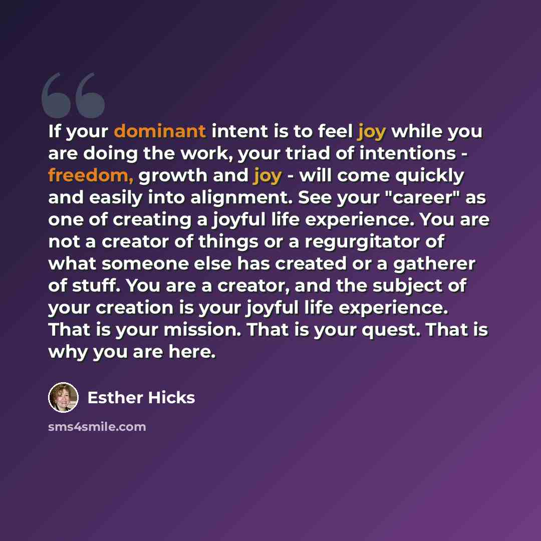 “If your dominant intent is to feel joy while you are doing the work, your triad of intentions - freedom, growth and joy - will come quickly and easily into alignment. See your "career" as one of creating a joyful life experience. You are not a creator of things or a regurgitator of what someone…” quote by Esther Hicks