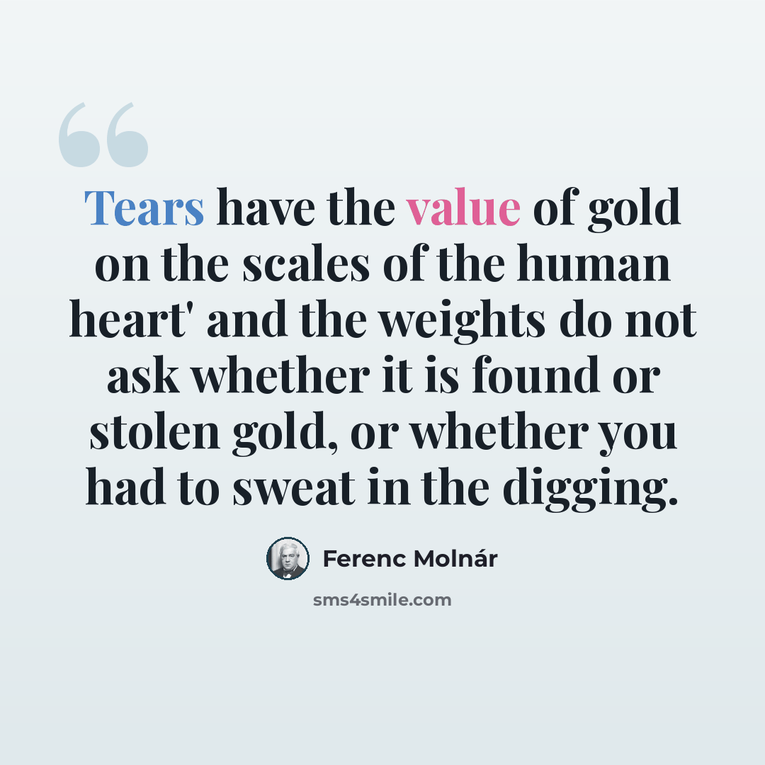 “Tears have the value of gold on the scales of the human heart' and the weights do not ask whether it is found or stolen gold, or whether you had to sweat in the digging.” quote by Ferenc Molnar