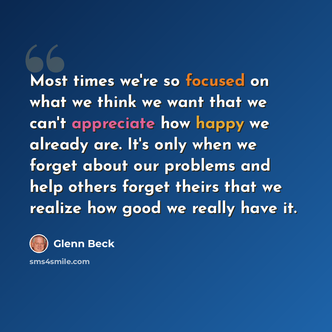 “Most times we're so focused on what we think we want that we can't appreciate how happy we already are. It's only when we forget about our problems and help others forget theirs that we realize how good we really have it.” quote by Glenn Beck