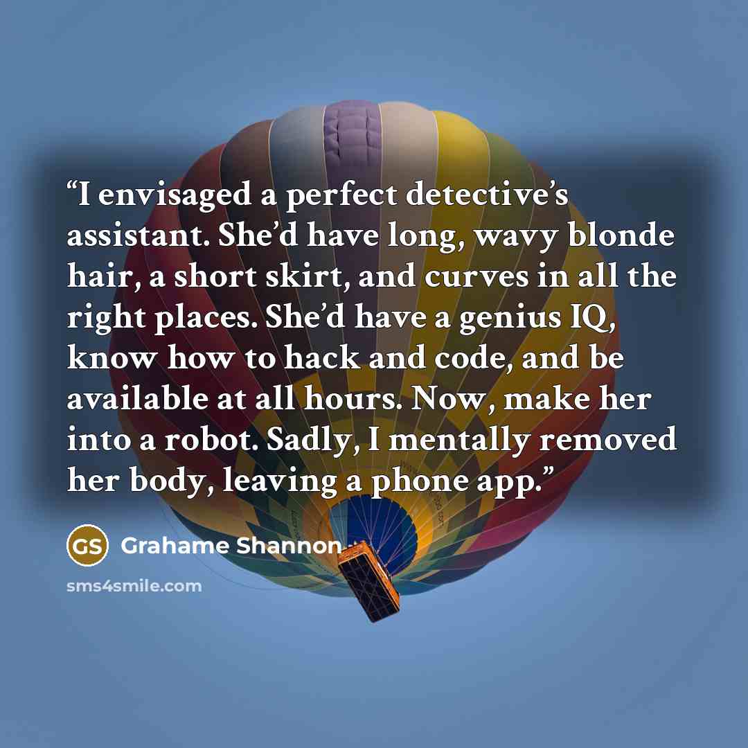 “I envisaged a perfect detective’s assistant. She’d have long, wavy blonde hair, a short skirt, and curves in all the right places. She’d have a genius IQ, know how to hack and code, and be available at all hours. Now, make her into a robot. Sadly, I mentally removed her body, leaving a phone app.” quote by Grahame Shannon