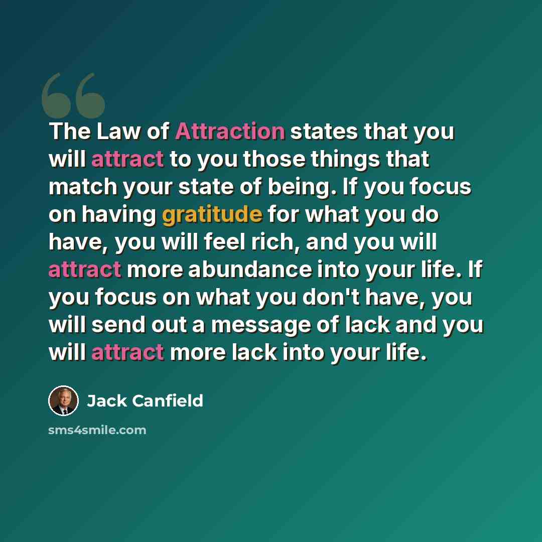 “The Law of Attraction states that you will attract to you those things that match your state of being. If you focus on having gratitude for what you do have, you will feel rich, and you will attract more abundance into your life. If you focus on what you don't have, you will send out a message of…” quote by Jack Canfield