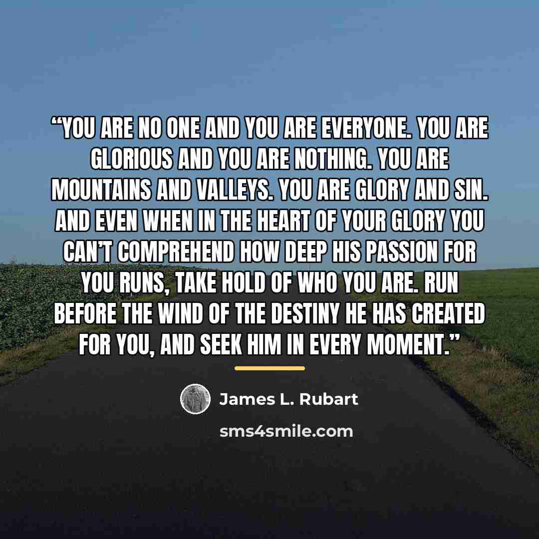 “You are no one and you are everyone. You are glorious and you are nothing. You are mountains and valleys. You are glory and sin. And even when in the heart of your glory you can’t comprehend how deep his passion for you runs, Take hold of who you are. Run before the wind of the destiny He has…” quote by James L. Rubart