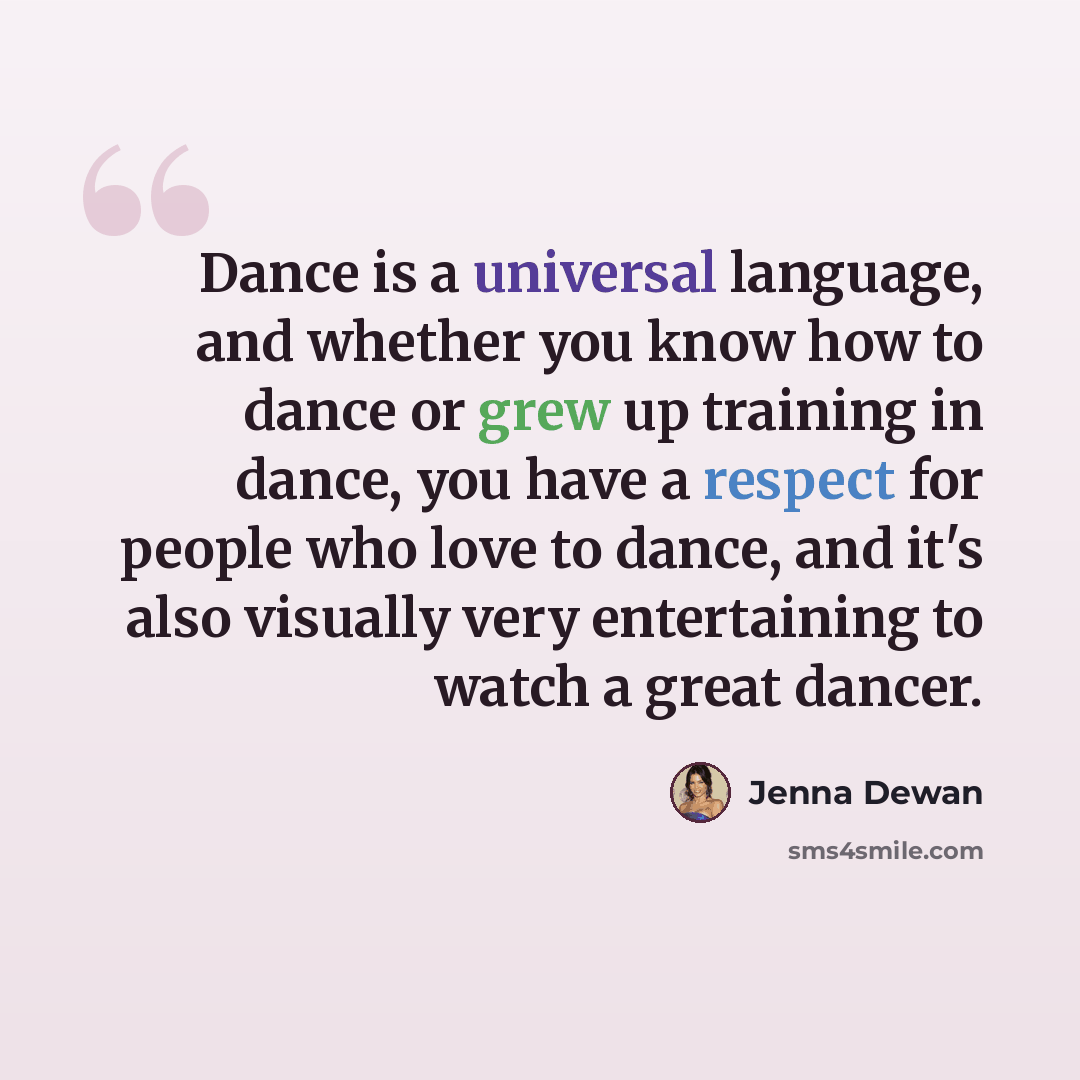 “Dance is a universal language, and whether you know how to dance or grew up training in dance, you have a respect for people who love to dance, and it's also visually very entertaining to watch a great dancer.” quote by Jenna Dewan