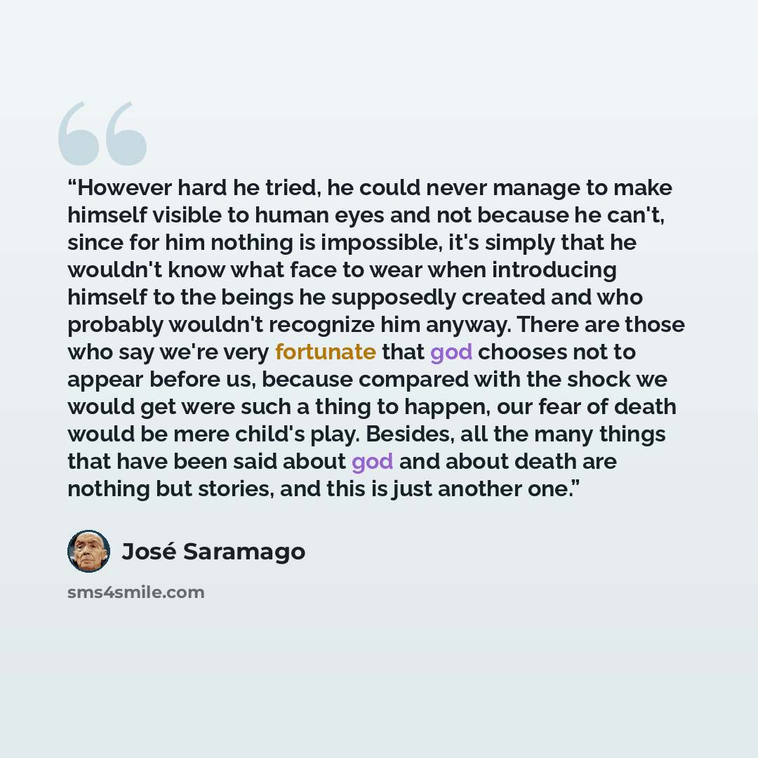 “However hard he tried, he could never manage to make himself visible to human eyes and not because he can't, since for him nothing is impossible, it's simply that he wouldn't know what face to wear when introducing himself to the beings he supposedly created and who probably wouldn't recognize him…” quote by José Saramago