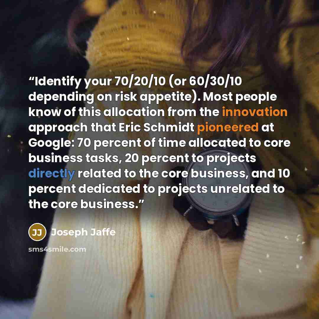 “Identify your 70/20/10 (or 60/30/10 depending on risk appetite). Most people know of this allocation from the innovation approach that Eric Schmidt pioneered at Google: 70 percent of time allocated to core business tasks, 20 percent to projects directly related to the core business, and 10 percent…” quote by Joseph Jaffe
