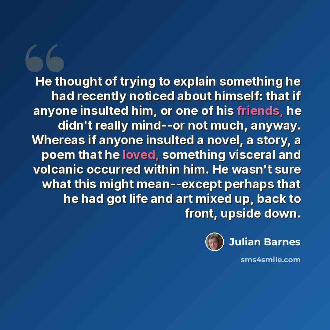 “He thought of trying to explain something he had recently noticed about himself: that if anyone insulted him, or one of his friends, he didn't really mind--or not much, anyway. Whereas if anyone insulted a novel, a story, a poem that he loved, something visceral and volcanic occurred within him…” quote by Julian Barnes