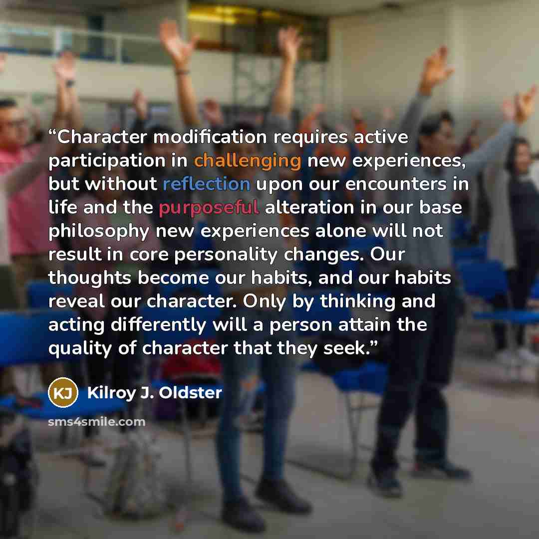 “Character modification requires active participation in challenging new experiences, but without reflection upon our encounters in life and the purposeful alteration in our base philosophy new experiences alone will not result in core personality changes. Our thoughts become our habits, and our…” quote by Kilroy J. Oldster