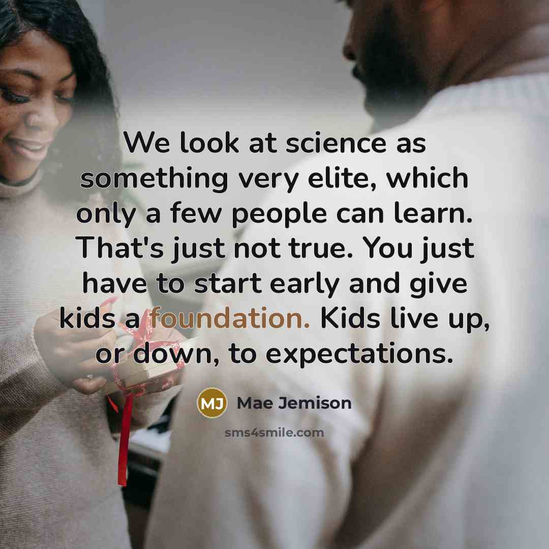 “We look at science as something very elite, which only a few people can learn. That's just not true. You just have to start early and give kids a foundation. Kids live up, or down, to expectations.” quote by Mae Jemison