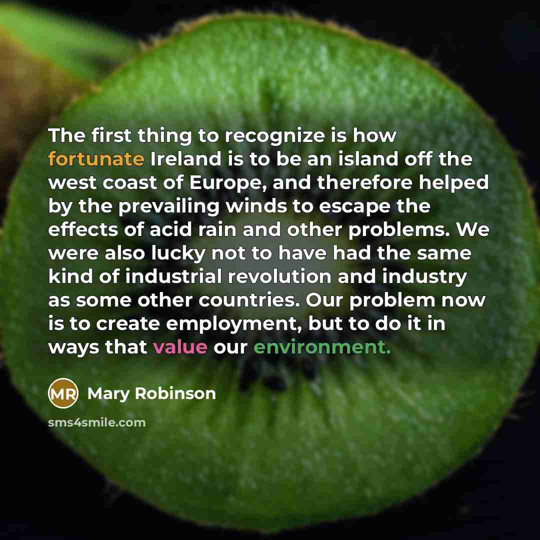 “The first thing to recognize is how fortunate Ireland is to be an island off the west coast of Europe, and therefore helped by the prevailing winds to escape the effects of acid rain and other problems. We were also lucky not to have had the same kind of industrial revolution and industry as some…” quote by Mary Robinson
