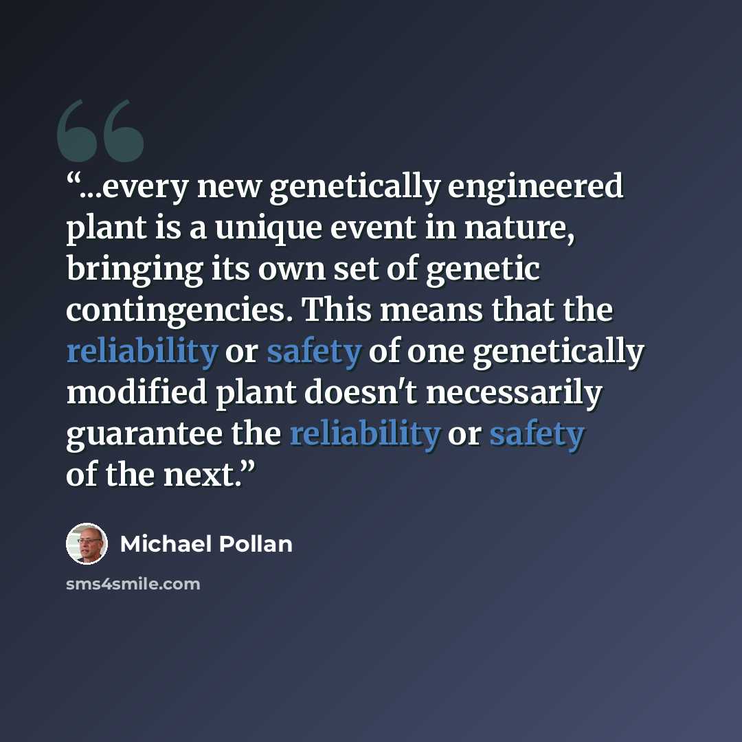 “...every new genetically engineered plant is a unique event in nature, bringing its own set of genetic contingencies. This means that the reliability or safety of one genetically modified plant doesn't necessarily guarantee the reliability or safety of the next.” quote by Michael Pollan
