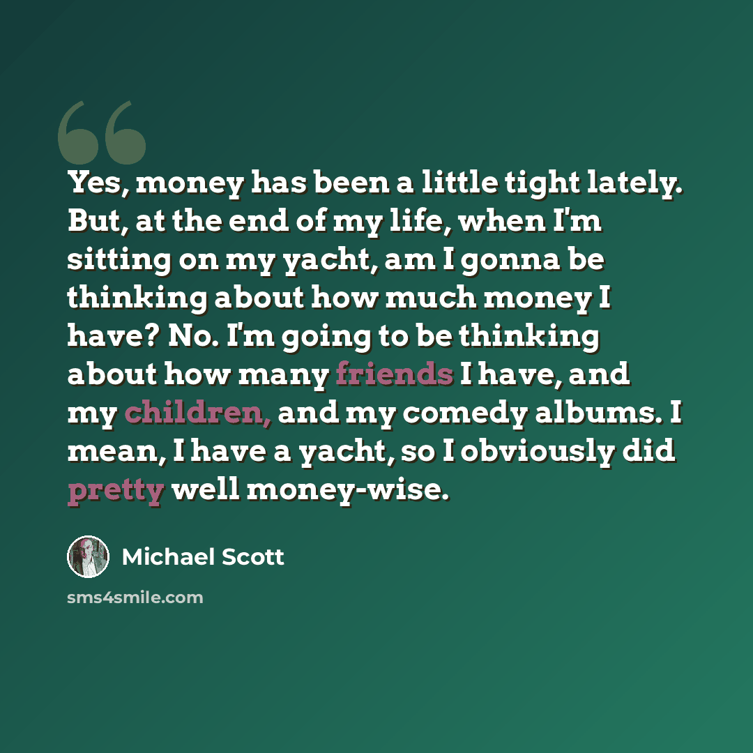 “Yes, money has been a little tight lately. But, at the end of my life, when I'm sitting on my yacht, am I gonna be thinking about how much money I have? No. I'm going to be thinking about how many friends I have, and my children, and my comedy albums. I mean, I have a yacht, so I obviously did…” quote by Michael Scott