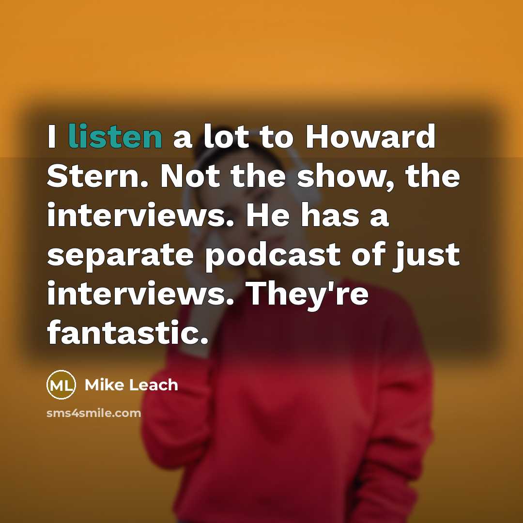 “I listen a lot to Howard Stern. Not the show, the interviews. He has a separate podcast of just interviews. They're fantastic.” quote by Mike Leach