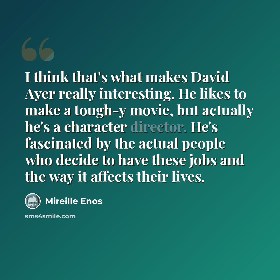 “I think that's what makes David Ayer really interesting. He likes to make a tough-y movie, but actually he's a character director. He's fascinated by the actual people who decide to have these jobs and the way it affects their lives.” quote by Mireille Enos