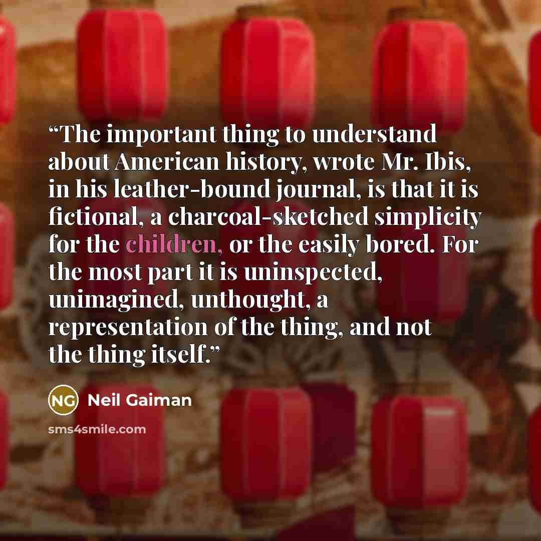 “The important thing to understand about American history, wrote Mr. Ibis, in his leather-bound journal, is that it is fictional, a charcoal-sketched simplicity for the children, or the easily bored. For the most part it is uninspected, unimagined, unthought, a representation of the thing, and not…” quote by Neil Gaiman