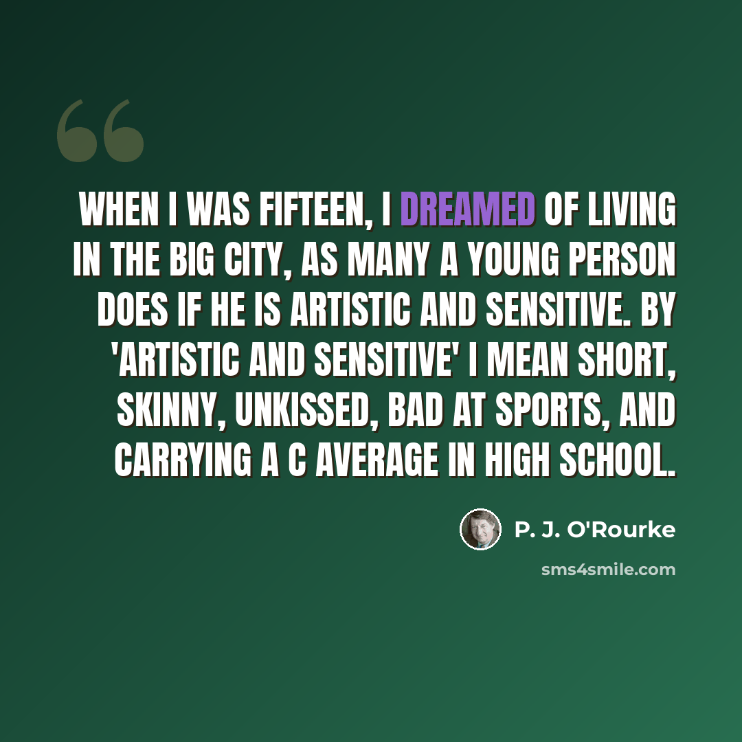 “When I was fifteen, I dreamed of living in the big city, as many a young person does if he is artistic and sensitive. By 'artistic and sensitive' I mean short, skinny, unkissed, bad at sports, and carrying a C average in high school.” quote by P. J. O'Rourke