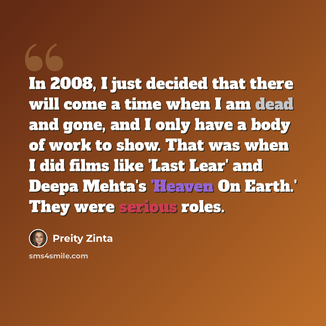 “In 2008, I just decided that there will come a time when I am dead and gone, and I only have a body of work to show. That was when I did films like 'Last Lear' and Deepa Mehta's 'Heaven On Earth.' They were serious roles.” quote by Preity Zinta
