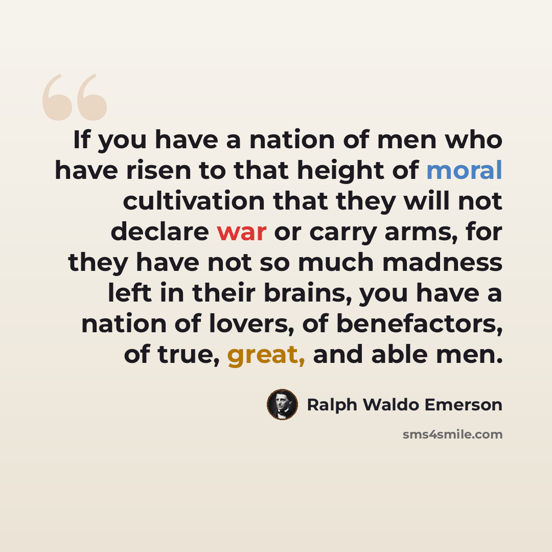 “If you have a nation of men who have risen to that height of moral cultivation that they will not declare war or carry arms, for they have not so much madness left in their brains, you have a nation of lovers, of benefactors, of true, great, and able men.” quote by Ralph Waldo Emerson