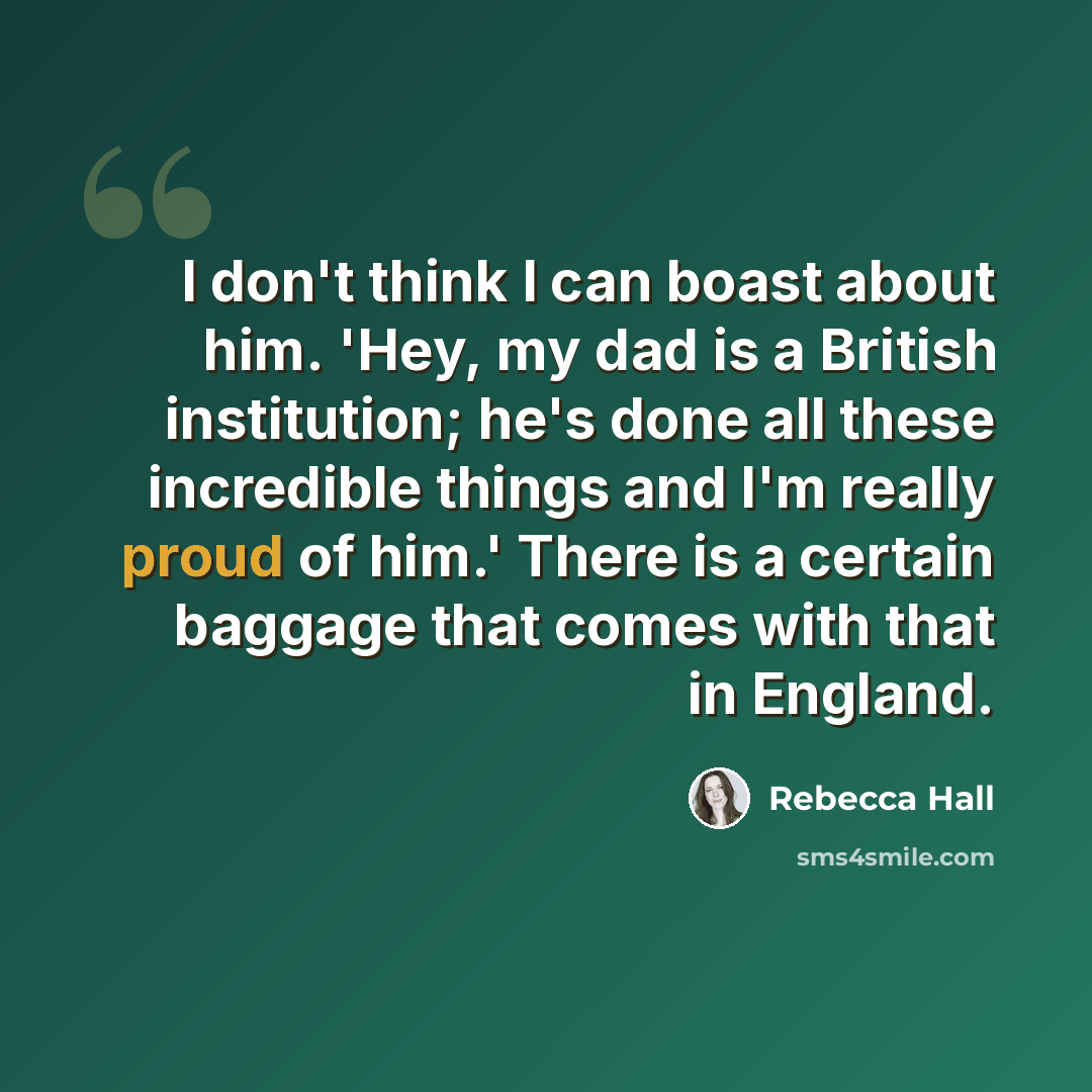 “I don't think I can boast about him. 'Hey, my dad is a British institution; he's done all these incredible things and I'm really proud of him.' There is a certain baggage that comes with that in England.” quote by Rebecca Hall