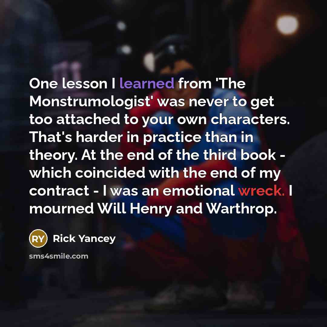 “One lesson I learned from 'The Monstrumologist' was never to get too attached to your own characters. That's harder in practice than in theory. At the end of the third book - which coincided with the end of my contract - I was an emotional wreck. I mourned Will Henry and Warthrop.” quote by Rick Yancey