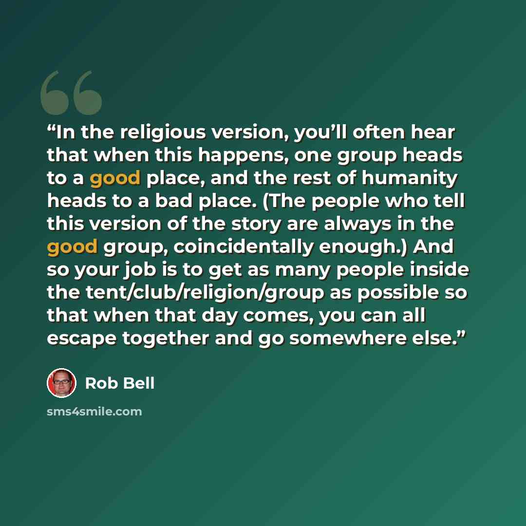 “In the religious version, you’ll often hear that when this happens, one group heads to a good place, and the rest of humanity heads to a bad place. (The people who tell this version of the story are always in the good group, coincidentally enough.) And so your job is to get as many people inside…” quote by Rob Bell