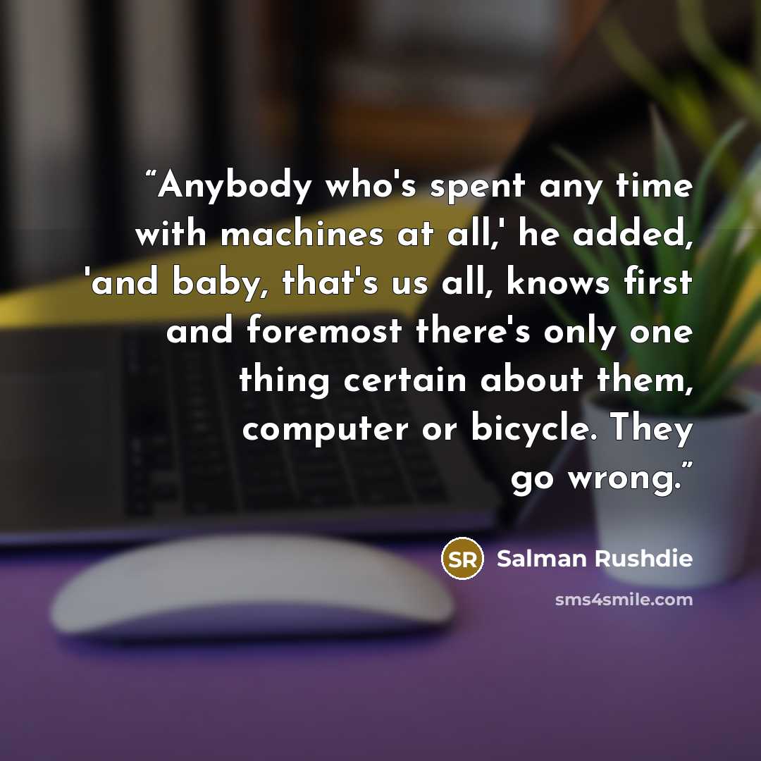 “Anybody who's spent any time with machines at all,' he added, 'and baby, that's us all, knows first and foremost there's only one thing certain about them, computer or bicycle. They go wrong.” quote by Salman Rushdie