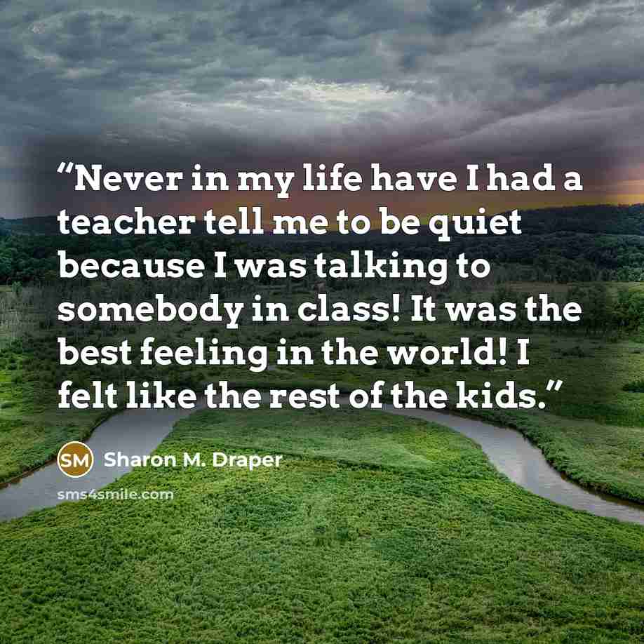 “Never in my life have I had a teacher tell me to be quiet because I was talking to somebody in class! It was the best feeling in the world! I felt like the rest of the kids.” quote by Sharon M. Draper