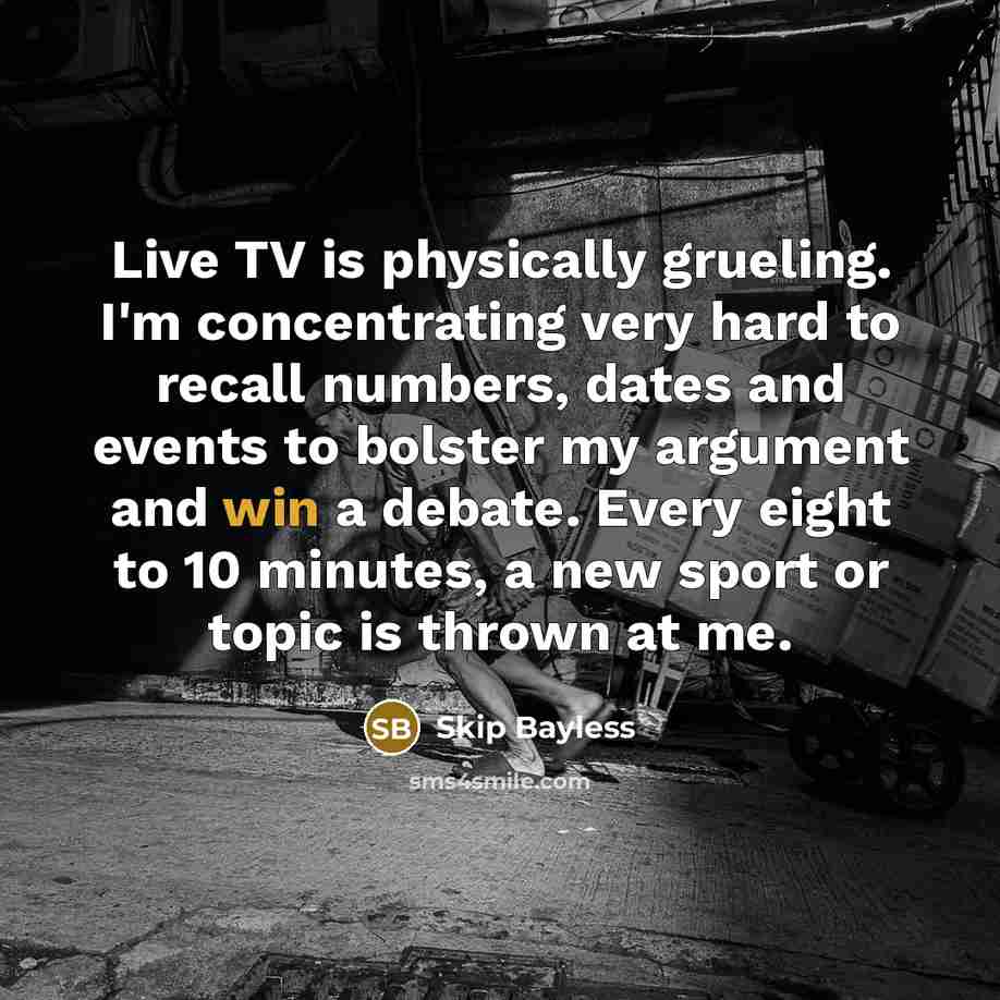 “Live TV is physically grueling. I'm concentrating very hard to recall numbers, dates and events to bolster my argument and win a debate. Every eight to 10 minutes, a new sport or topic is thrown at me.” quote by Skip Bayless