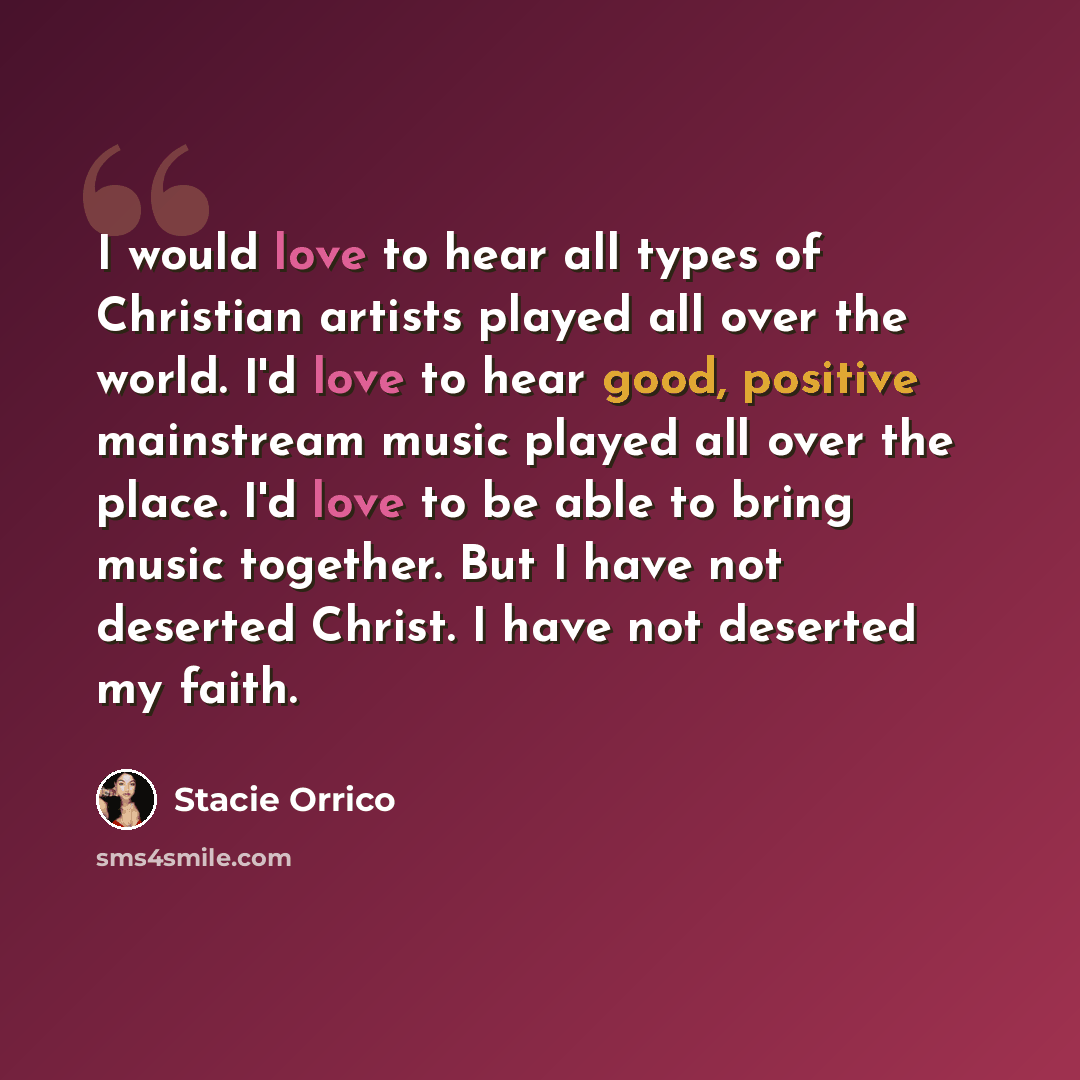 “I would love to hear all types of Christian artists played all over the world. I'd love to hear good, positive mainstream music played all over the place. I'd love to be able to bring music together. But I have not deserted Christ. I have not deserted my faith.” quote by Stacie Orrico