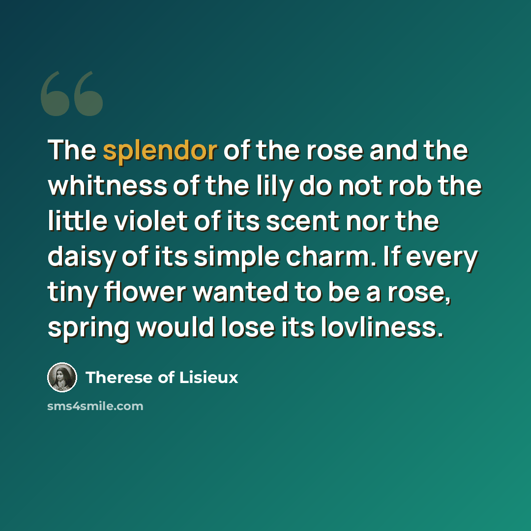 “The splendor of the rose and the whitness of the lily do not rob the little violet of its scent nor the daisy of its simple charm. If every tiny flower wanted to be a rose, spring would lose its lovliness.” quote by Therese Of Lisieux