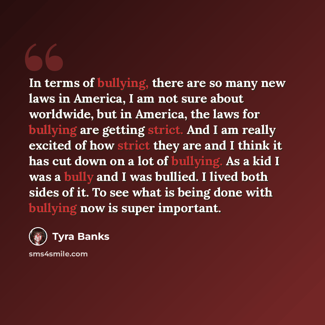 “In terms of bullying, there are so many new laws in America, I am not sure about worldwide, but in America, the laws for bullying are getting strict. And I am really excited of how strict they are and I think it has cut down on a lot of bullying. As a kid I was a bully and I was bullied. I lived…” quote by Tyra Banks