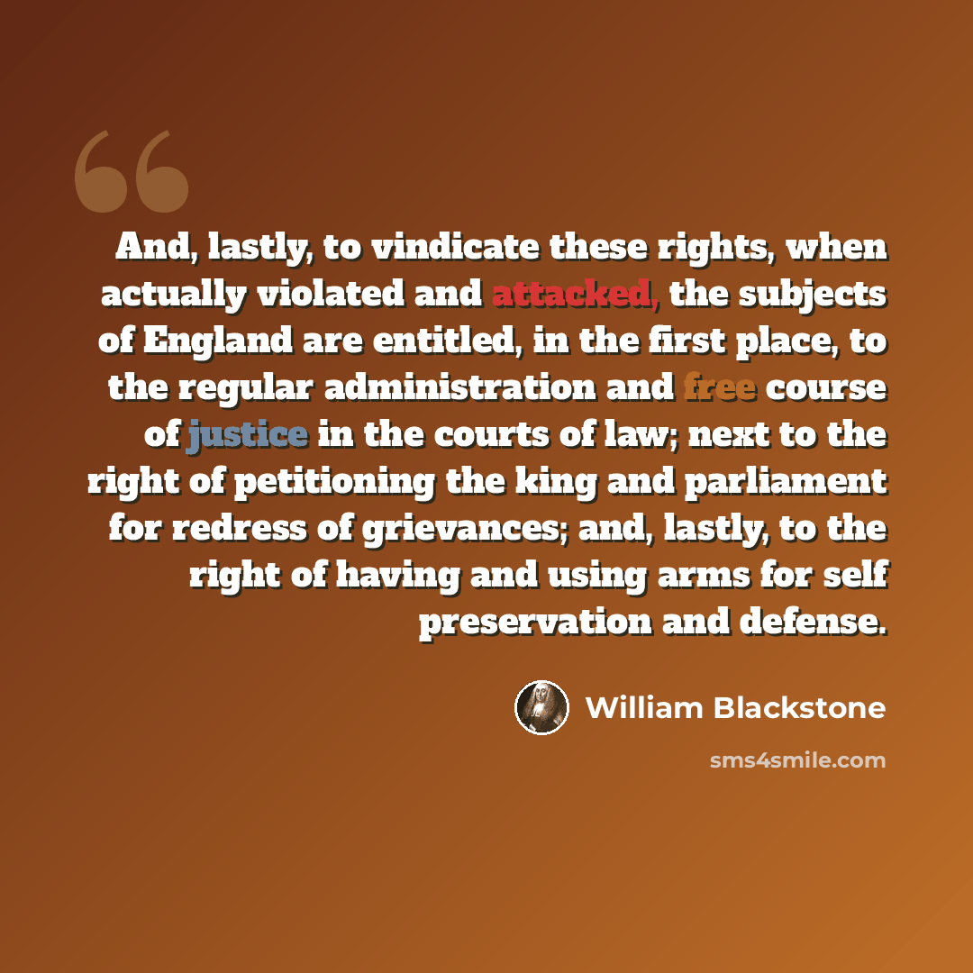 “And, lastly, to vindicate these rights, when actually violated and attacked, the subjects of England are entitled, in the first place, to the regular administration and free course of justice in the courts of law; next to the right of petitioning the king and parliament for redress of grievances…” quote by William Blackstone