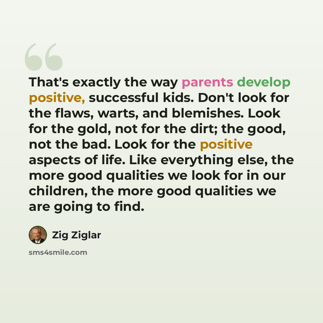 “That's exactly the way parents develop positive, successful kids. Don't look for the flaws, warts, and blemishes. Look for the gold, not for the dirt; the good, not the bad. Look for the positive aspects of life. Like everything else, the more good qualities we look for in our children, the more…” quote by Zig Ziglar