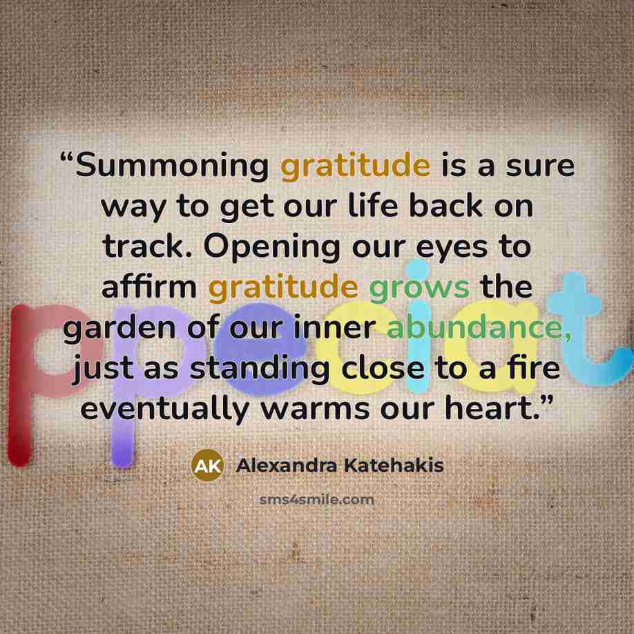 “Summoning gratitude is a sure way to get our life back on track. Opening our eyes to affirm gratitude grows the garden of our inner abundance, just as standing close to a fire eventually warms our heart.” quote by Alexandra Katehakis