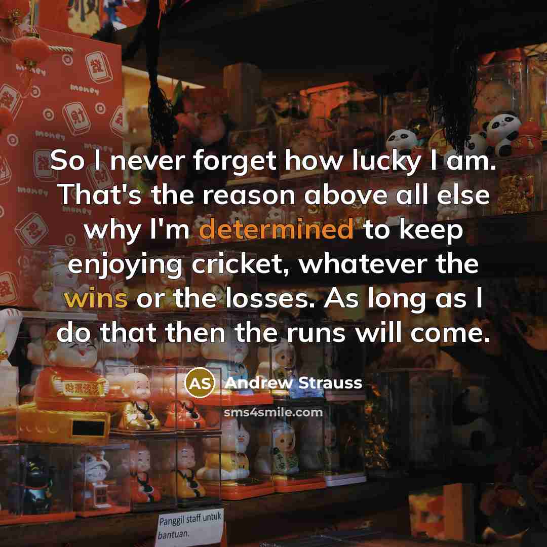 “So I never forget how lucky I am. That's the reason above all else why I'm determined to keep enjoying cricket, whatever the wins or the losses. As long as I do that then the runs will come.” quote by Andrew Strauss