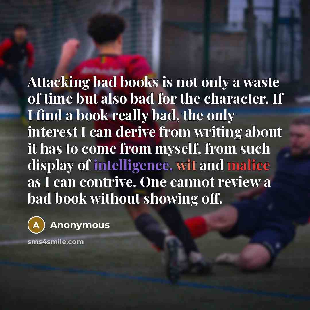 “Attacking bad books is not only a waste of time but also bad for the character. If I find a book really bad, the only interest I can derive from writing about it has to come from myself, from such display of intelligence, wit and malice as I can contrive. One cannot review a bad book without…” quote by Anonymous