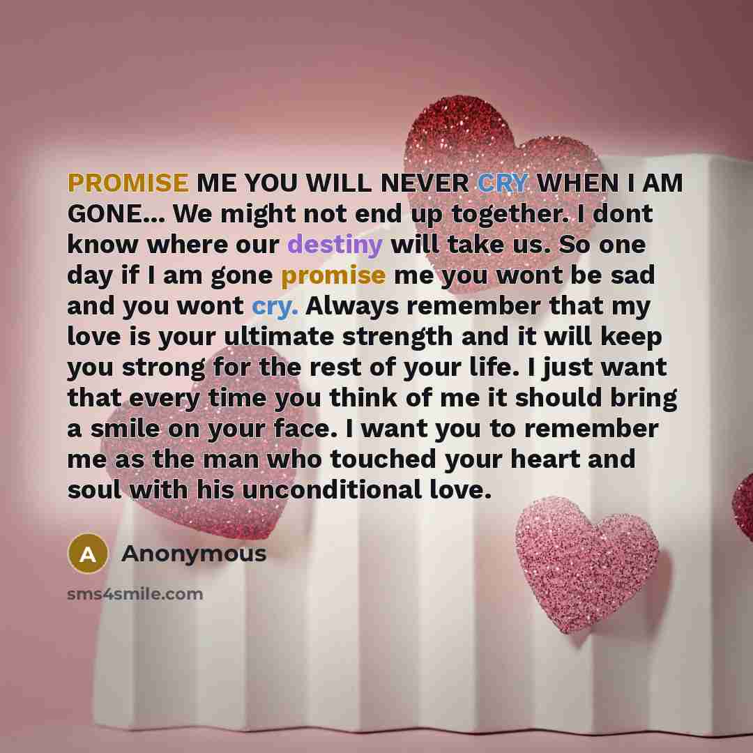 “PROMISE ME YOU WILL NEVER CRY WHEN I AM GONE... We might not end up together. I dont know where our destiny will take us. So one day if I am gone promise me you wont be sad and you wont cry. Always remember that my love is your ultimate strength and it will keep you strong for the rest of your…” quote by Anonymous