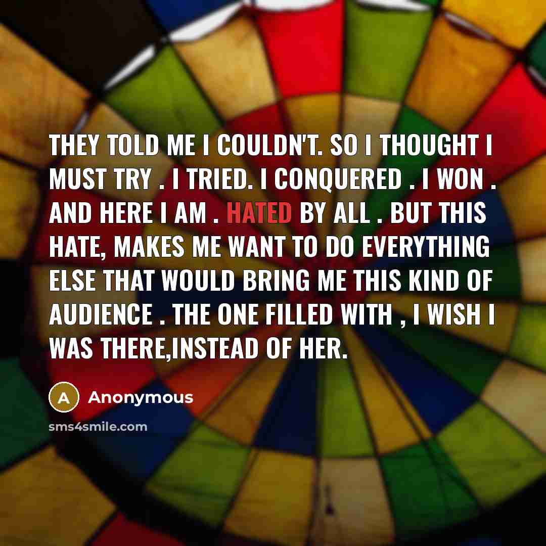 “They told me I couldn't. So I thought I must try . I tried. I conquered . I WON . And here I am . hated by all . But this hate, Makes me want to do everything else that would bring me this kind of audience . The one filled with , I wish I was there,instead of her.” quote by Anonymous